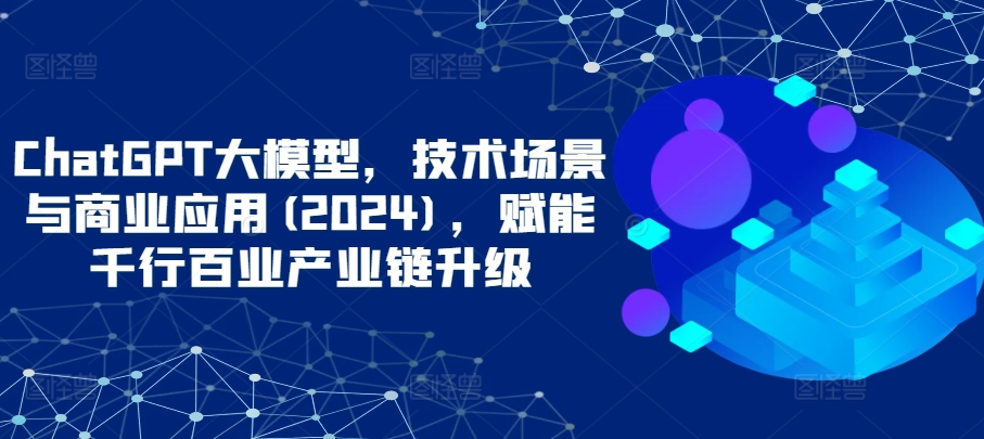 ChatGPT大模型，技术场景与商业应用(2024)，赋能千行百业产业链升级-鹤行社项目库