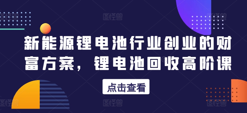 新能源锂电池行业创业的财富方案，锂电池回收高阶课-鹤行社项目库