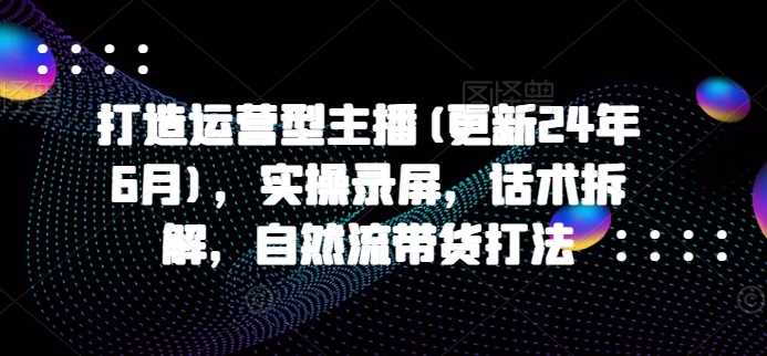 打造运营型主播(更新24年6月)，实操录屏，话术拆解，自然流带货打法-鹤行社项目库