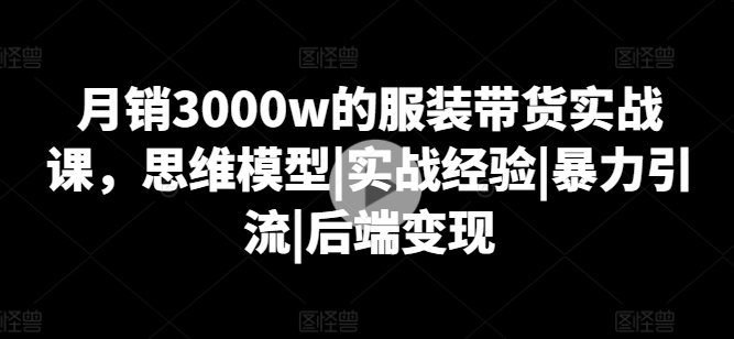月销3000w的服装带货实战课，思维模型|实战经验|暴力引流|后端变现-鹤行社项目库