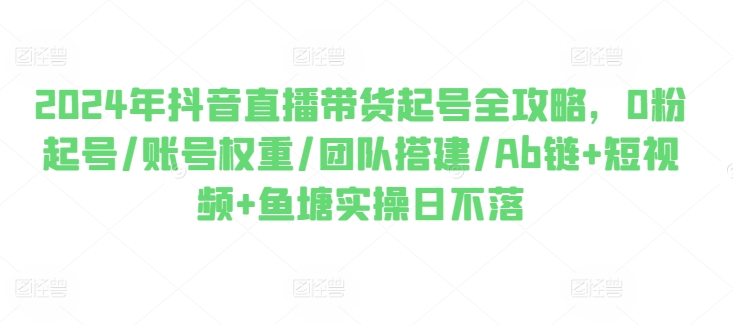 2024年抖音直播带货起号全攻略，0粉起号/账号权重/团队搭建/Ab链+短视频+鱼塘实操日不落-鹤行社项目库